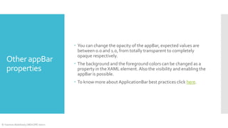 Other appBar
properties

 You can change the opacity of the appBar, expected values are
between 0.0 and 1.0, from totally transparent to completely
opaque respectively.
 The background and the foreground colors can be changed as a
property in the XAML element. Also the visibility and enabling the
appBar is possible.
 To know more about ApplicationBar best practices click here.

© Yasmine Abdelhady | MEA DPE Intern

 