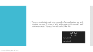  The previous XAML code is an example of an application bar with
two icon buttons, first one is ‘add’ and the second is ‘cancel’, and
two menu items. This app bar will end up like this:

© Yasmine Abdelhady | MEA DPE Intern

 