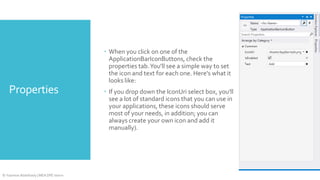  When you click on one of the
ApplicationBarIconButtons, check the
properties tab. You'll see a simple way to set
the icon and text for each one. Here's what it
looks like:

Properties

© Yasmine Abdelhady | MEA DPE Intern

 If you drop down the IconUri select box, you'll
see a lot of standard icons that you can use in
your applications, these icons should serve
most of your needs, in addition; you can
always create your own icon and add it
manually).

 