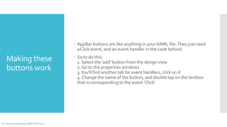  AppBar buttons are like anything in your XAML file. They just need
a Click event, and an event handler in the code behind.

Making these
buttons work

© Yasmine Abdelhady | MEA DPE Intern

 So to do this:
1. Select the 'add' button from the design view
2. Go to the properties windows
3. You'll find another tab for event handlers, click on it
4. Change the name of the button, and double tap on the textbox
that is corresponding to the event 'Click'.

 