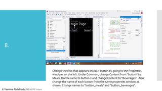 8.

Change the text that appears on each button by going to the Properties
windows on the left. Under Common, change Content from "button" to
Meals. Do the same to button 2 and change Content to "Beverages". Also
change the name of each button from the same properties window as
shown. Change names to "button_meals" and "button_beverages".
© Yasmine Abdelhady| MEA DPE Intern

 