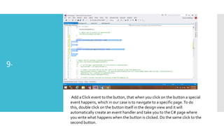 9.

Add a Click event to the button, that when you click on the button a special
event happens, which in our case is to navigate to a specific page. To do
this, double click on the button itself in the design view and it will
automatically create an event handler and take you to the C# page where
you write what happens when the button is clicked. Do the same click to the
second button.

 