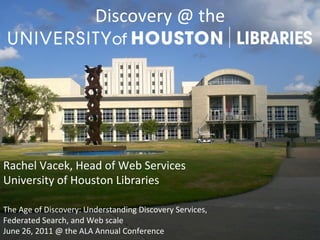 Discovery	
  @	
  the	
  	
  
                                          	
  




Rachel	
  Vacek,	
  Head	
  of	
  Web	
  Services	
  
University	
  of	
  Houston	
  Libraries	
  
	
  
The	
  Age	
  of	
  Discovery:	
  Understanding	
  Discovery	
  Services,	
  	
  
Federated	
  Search,	
  and	
  Web	
  scale	
  
June	
  26,	
  2011	
  @	
  the	
  ALA	
  Annual	
  Conference	
  
 