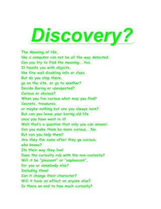 Discovery?
The Meaning of life,
like a computer can not be all the way detected.
Can you try to find the meaning...Yes.
It haunts you with objects,
like fire wall disabling info or clues.
But do you stop there,
go on the site, or go to another?
Decide Boring or unexpected?
Curious or obvious?
When you live curious what may you find?
Secrets, treasures,
or maybe nothing but are you always sure?
But can you leave your boring old life
once you have went in it!
Well that’s a question that only you can answer.
Can you make them be more curious...No.
But can you help them?
Are they the same after they go curious,
who knows?
Its their way they live!
Does the curiosity rub with the non-curiosity?
Will it be “pleasant” or “unpleasant”,
for you or somebody else?
Including them!
Can it change their character?
Will it have an effect on anyone else?
Is there an end to how much curiosity?
 
