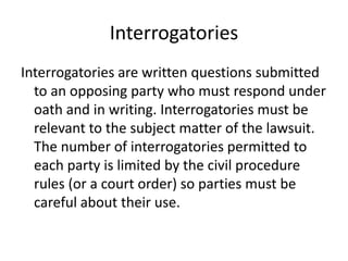 Interrogatories 
Interrogatories are written questions submitted 
to an opposing party who must respond under 
oath and in writing. Interrogatories must be 
relevant to the subject matter of the lawsuit. 
The number of interrogatories permitted to 
each party is limited by the civil procedure 
rules (or a court order) so parties must be 
careful about their use. 
 