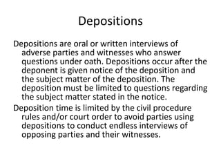 Depositions 
Depositions are oral or written interviews of 
adverse parties and witnesses who answer 
questions under oath. Depositions occur after the 
deponent is given notice of the deposition and 
the subject matter of the deposition. The 
deposition must be limited to questions regarding 
the subject matter stated in the notice. 
Deposition time is limited by the civil procedure 
rules and/or court order to avoid parties using 
depositions to conduct endless interviews of 
opposing parties and their witnesses. 
 