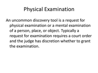 Physical Examination 
An uncommon discovery tool is a request for 
physical examination or a mental examination 
of a person, place, or object. Typically a 
request for examination requires a court order 
and the judge has discretion whether to grant 
the examination. 
 