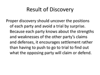 Result of Discovery 
Proper discovery should uncover the positions 
of each party and avoid a trial by surprise. 
Because each party knows about the strengths 
and weaknesses of the other party’s claims 
and defenses, it encourages settlement rather 
than having to push to go to trial to find out 
what the opposing party will claim or defend. 
