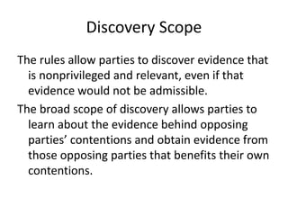 Discovery Scope 
The rules allow parties to discover evidence that 
is nonprivileged and relevant, even if that 
evidence would not be admissible. 
The broad scope of discovery allows parties to 
learn about the evidence behind opposing 
parties’ contentions and obtain evidence from 
those opposing parties that benefits their own 
contentions. 
 