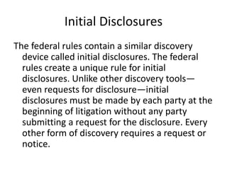 Initial Disclosures 
The federal rules contain a similar discovery 
device called initial disclosures. The federal 
rules create a unique rule for initial 
disclosures. Unlike other discovery tools— 
even requests for disclosure—initial 
disclosures must be made by each party at the 
beginning of litigation without any party 
submitting a request for the disclosure. Every 
other form of discovery requires a request or 
notice. 
 