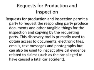 Requests for Production and 
Inspection 
Requests for production and inspection permit a 
party to request the responding party produce 
documents and other tangible things for the 
inspection and copying by the requesting 
party. This discovery tool is primarily used to 
obtain access to documents, electronic files, 
emails, text messages and photographs but 
can also be used to inspect physical evidence 
related to claims (such as the car alleged to 
have caused a fatal car accident). 
 