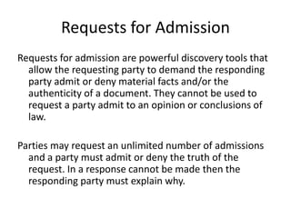 Requests for Admission 
Requests for admission are powerful discovery tools that 
allow the requesting party to demand the responding 
party admit or deny material facts and/or the 
authenticity of a document. They cannot be used to 
request a party admit to an opinion or conclusions of 
law. 
Parties may request an unlimited number of admissions 
and a party must admit or deny the truth of the 
request. In a response cannot be made then the 
responding party must explain why. 
 