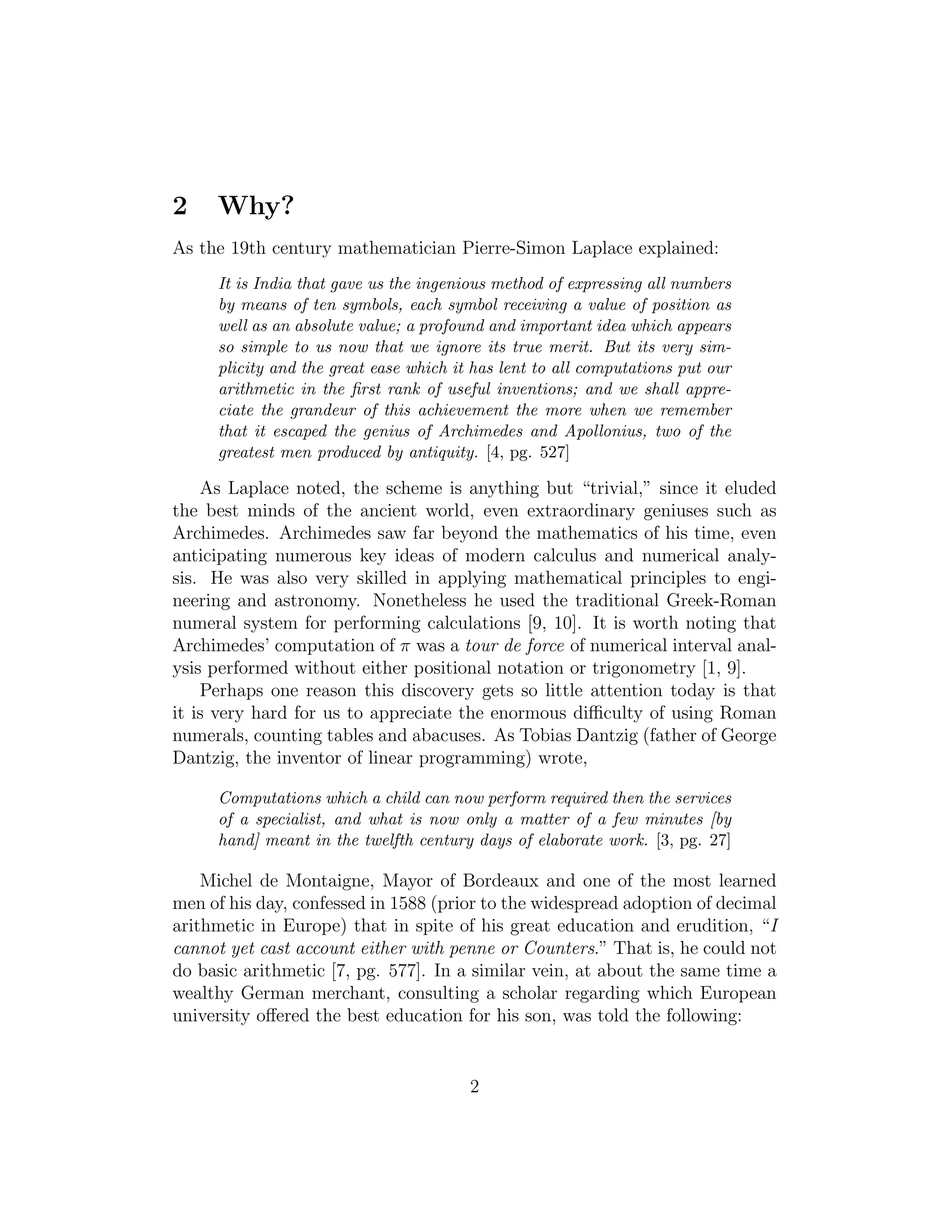 2 Why?
As the 19th century mathematician Pierre-Simon Laplace explained:
It is India that gave us the ingenious method of expressing all numbers
by means of ten symbols, each symbol receiving a value of position as
well as an absolute value; a profound and important idea which appears
so simple to us now that we ignore its true merit. But its very sim-
plicity and the great ease which it has lent to all computations put our
arithmetic in the ﬁrst rank of useful inventions; and we shall appre-
ciate the grandeur of this achievement the more when we remember
that it escaped the genius of Archimedes and Apollonius, two of the
greatest men produced by antiquity. [4, pg. 527]
As Laplace noted, the scheme is anything but “trivial,” since it eluded
the best minds of the ancient world, even extraordinary geniuses such as
Archimedes. Archimedes saw far beyond the mathematics of his time, even
anticipating numerous key ideas of modern calculus and numerical analy-
sis. He was also very skilled in applying mathematical principles to engi-
neering and astronomy. Nonetheless he used the traditional Greek-Roman
numeral system for performing calculations [9, 10]. It is worth noting that
Archimedes’ computation of π was a tour de force of numerical interval anal-
ysis performed without either positional notation or trigonometry [1, 9].
Perhaps one reason this discovery gets so little attention today is that
it is very hard for us to appreciate the enormous diﬃculty of using Roman
numerals, counting tables and abacuses. As Tobias Dantzig (father of George
Dantzig, the inventor of linear programming) wrote,
Computations which a child can now perform required then the services
of a specialist, and what is now only a matter of a few minutes [by
hand] meant in the twelfth century days of elaborate work. [3, pg. 27]
Michel de Montaigne, Mayor of Bordeaux and one of the most learned
men of his day, confessed in 1588 (prior to the widespread adoption of decimal
arithmetic in Europe) that in spite of his great education and erudition, “I
cannot yet cast account either with penne or Counters.” That is, he could not
do basic arithmetic [7, pg. 577]. In a similar vein, at about the same time a
wealthy German merchant, consulting a scholar regarding which European
university oﬀered the best education for his son, was told the following:
2
 