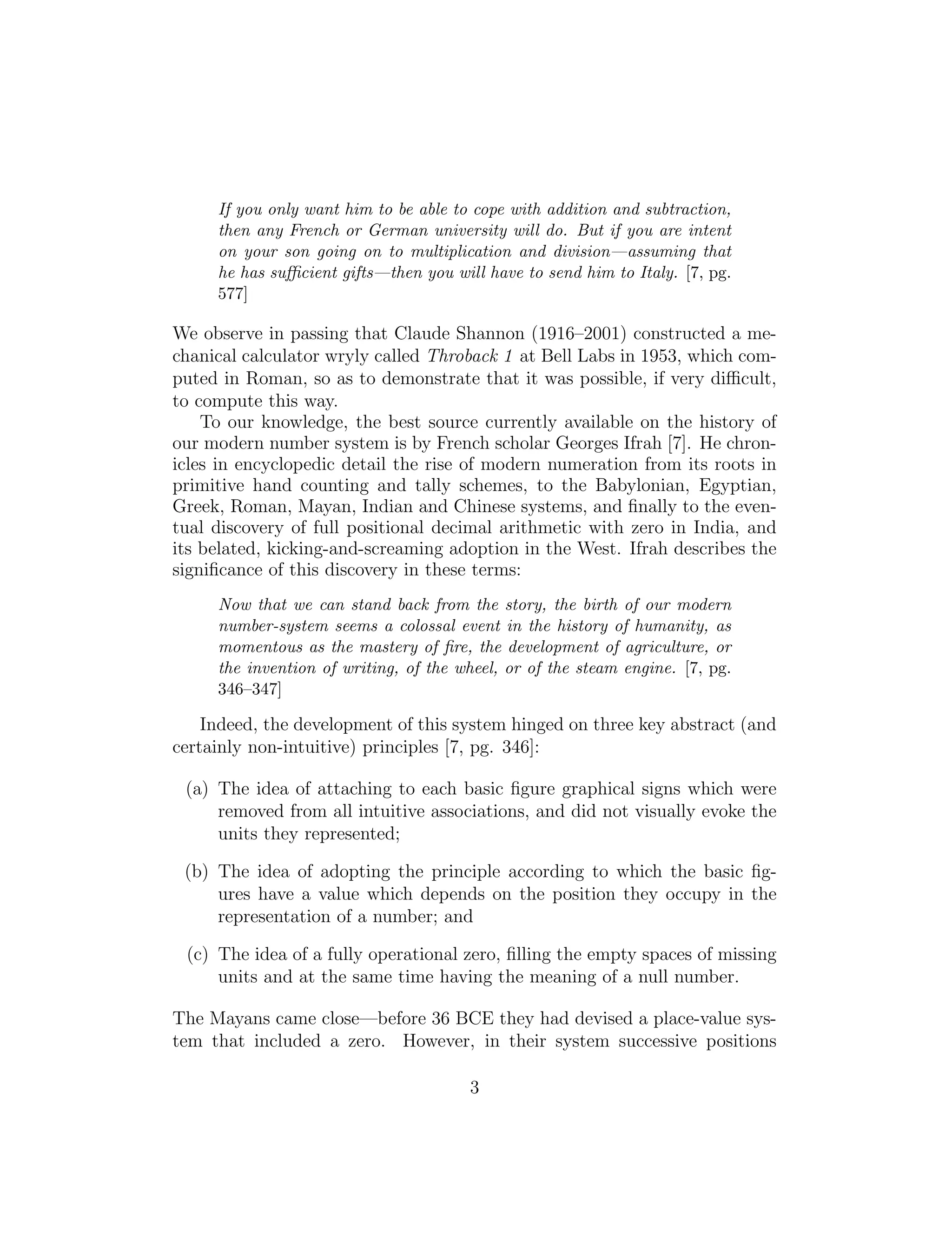 If you only want him to be able to cope with addition and subtraction,
then any French or German university will do. But if you are intent
on your son going on to multiplication and division—assuming that
he has suﬃcient gifts—then you will have to send him to Italy. [7, pg.
577]
We observe in passing that Claude Shannon (1916–2001) constructed a me-
chanical calculator wryly called Throback 1 at Bell Labs in 1953, which com-
puted in Roman, so as to demonstrate that it was possible, if very diﬃcult,
to compute this way.
To our knowledge, the best source currently available on the history of
our modern number system is by French scholar Georges Ifrah [7]. He chron-
icles in encyclopedic detail the rise of modern numeration from its roots in
primitive hand counting and tally schemes, to the Babylonian, Egyptian,
Greek, Roman, Mayan, Indian and Chinese systems, and ﬁnally to the even-
tual discovery of full positional decimal arithmetic with zero in India, and
its belated, kicking-and-screaming adoption in the West. Ifrah describes the
signiﬁcance of this discovery in these terms:
Now that we can stand back from the story, the birth of our modern
number-system seems a colossal event in the history of humanity, as
momentous as the mastery of ﬁre, the development of agriculture, or
the invention of writing, of the wheel, or of the steam engine. [7, pg.
346–347]
Indeed, the development of this system hinged on three key abstract (and
certainly non-intuitive) principles [7, pg. 346]:
(a) The idea of attaching to each basic ﬁgure graphical signs which were
removed from all intuitive associations, and did not visually evoke the
units they represented;
(b) The idea of adopting the principle according to which the basic ﬁg-
ures have a value which depends on the position they occupy in the
representation of a number; and
(c) The idea of a fully operational zero, ﬁlling the empty spaces of missing
units and at the same time having the meaning of a null number.
The Mayans came close—before 36 BCE they had devised a place-value sys-
tem that included a zero. However, in their system successive positions
3
 