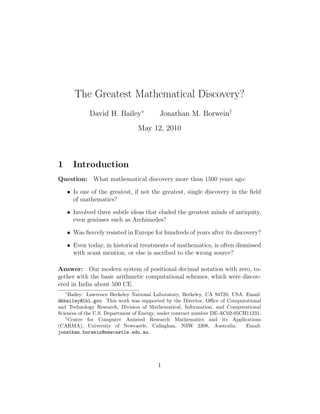 The Greatest Mathematical Discovery?
David H. Bailey∗
Jonathan M. Borwein†
May 12, 2010
1 Introduction
Question: What mathematical discovery more than 1500 years ago:
• Is one of the greatest, if not the greatest, single discovery in the ﬁeld
of mathematics?
• Involved three subtle ideas that eluded the greatest minds of antiquity,
even geniuses such as Archimedes?
• Was ﬁercely resisted in Europe for hundreds of years after its discovery?
• Even today, in historical treatments of mathematics, is often dismissed
with scant mention, or else is ascribed to the wrong source?
Answer: Our modern system of positional decimal notation with zero, to-
gether with the basic arithmetic computational schemes, which were discov-
ered in India about 500 CE.
∗
Bailey: Lawrence Berkeley National Laboratory, Berkeley, CA 94720, USA. Email:
dhbailey@lbl.gov. This work was supported by the Director, Oﬃce of Computational
and Technology Research, Division of Mathematical, Information, and Computational
Sciences of the U.S. Department of Energy, under contract number DE-AC02-05CH11231.
†
Centre for Computer Assisted Research Mathematics and its Applications
(CARMA), University of Newcastle, Callaghan, NSW 2308, Australia. Email:
jonathan.borwein@newcastle.edu.au.
1
 