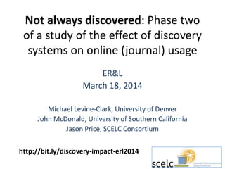 Not always discovered: Phase two
of a study of the effect of discovery
systems on online (journal) usage
ER&L
March 18, 2014
Michael Levine-Clark, University of Denver
John McDonald, University of Southern California
Jason Price, SCELC Consortium
http://bit.ly/discovery-impact-erl2014
 