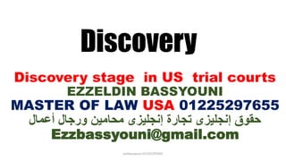 Discovery
Discovery stage in US trial courts
EZZELDIN BASSYOUNI
MASTER OF LAW USA 01225297655
‫أعمال‬ ‫ورجال‬ ‫محامين‬ ‫إنجليزى‬ ‫تجارة‬ ‫إنجليزى‬ ‫حقوق‬
Ezzbassyouni@gmail.com
ezzbassyouni 01225297655
 