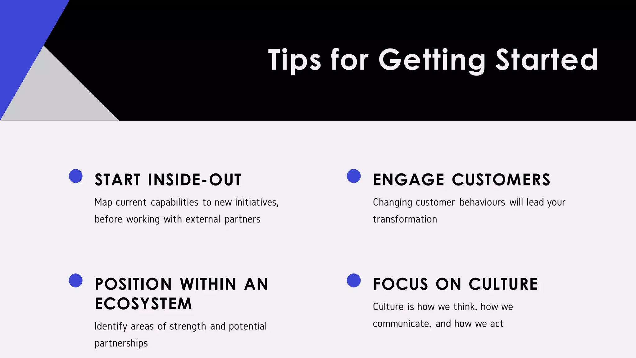Tips for Getting Started
START INSIDE-OUT
Map current capabilities to new initiatives,
before working with external partners
POSITION WITHIN AN
ECOSYSTEM
Identify areas of strength and potential
partnerships
ENGAGE CUSTOMERS
Changing customer behaviours will lead your
transformation
FOCUS ON CULTURE
Culture is how we think, how we
communicate, and how we act
 