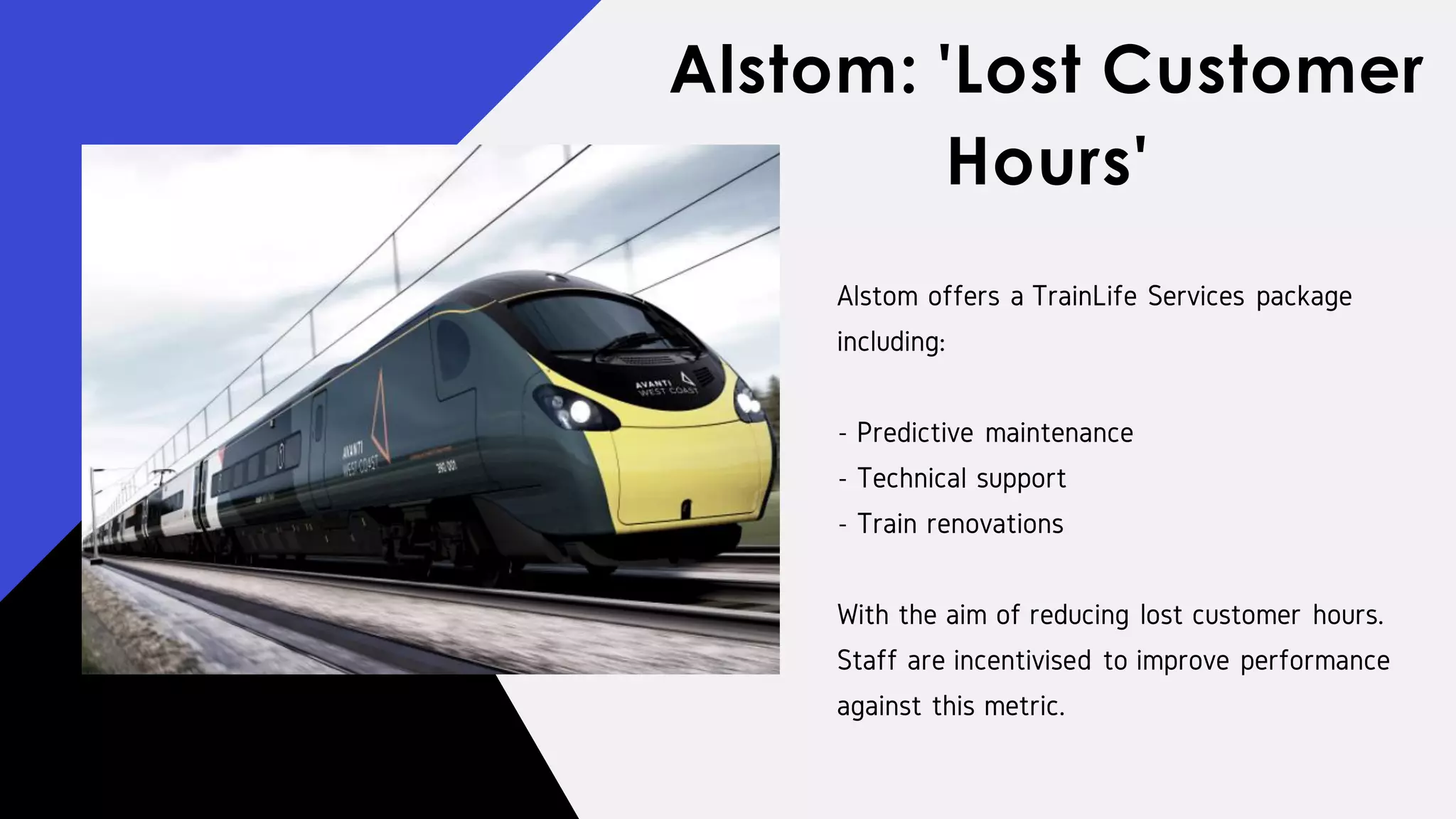 Alstom offers a TrainLife Services package
including:
- Predictive maintenance
- Technical support
- Train renovations
With the aim of reducing lost customer hours.
Staff are incentivised to improve performance
against this metric.
Alstom: 'Lost Customer
Hours'
 