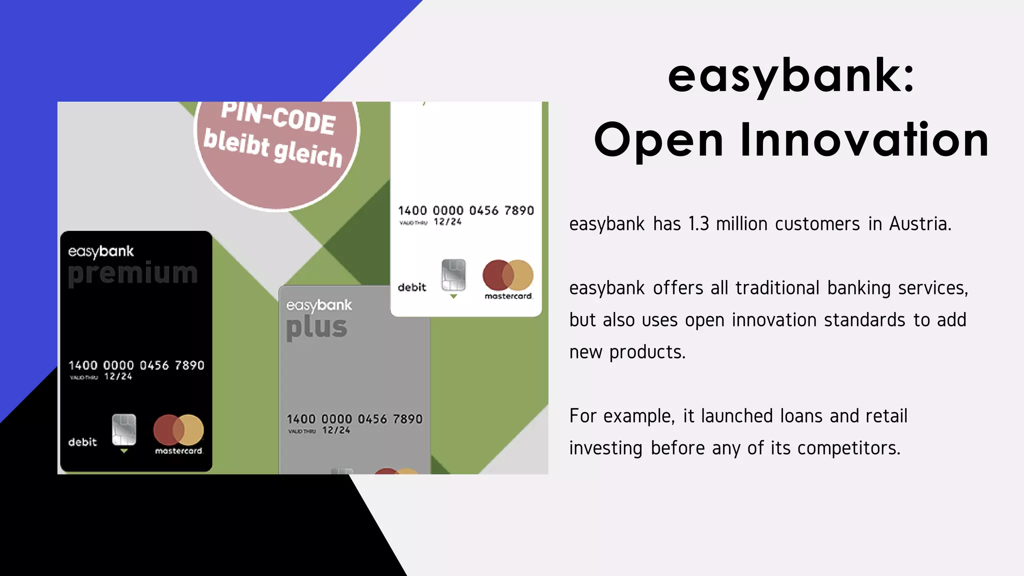 easybank has 1.3 million customers in Austria.
easybank offers all traditional banking services,
but also uses open innovation standards to add
new products.
For example, it launched loans and retail
investing before any of its competitors.
easybank:
Open Innovation
 
