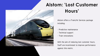 Alstom offers a TrainLife Services package
including:
- Predictive maintenance
- Technical support
- Train renovations
With the aim of reducing lost customer hours.
Staff are incentivised to improve performance
against this metric.
Alstom: 'Lost Customer
Hours'
 
