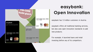 easybank has 1.3 million customers in Austria.
easybank offers all traditional banking services,
but also uses open innovation standards to add
new products.
For example, it launched loans and retail
investing before any of its competitors.
easybank:
Open Innovation
 