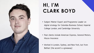 HI, I'M
CLARK BOYD
• Subject Matter Expert and Programme Leader on
digital strategy for Columbia Business School, Imperial
College London, and Cambridge University
• Past clients include American Express, General Motors,
Hiscox Insurance
• Worked in London, Sydney, and New York, but from
Belfast (the accent's a giveaway)
 