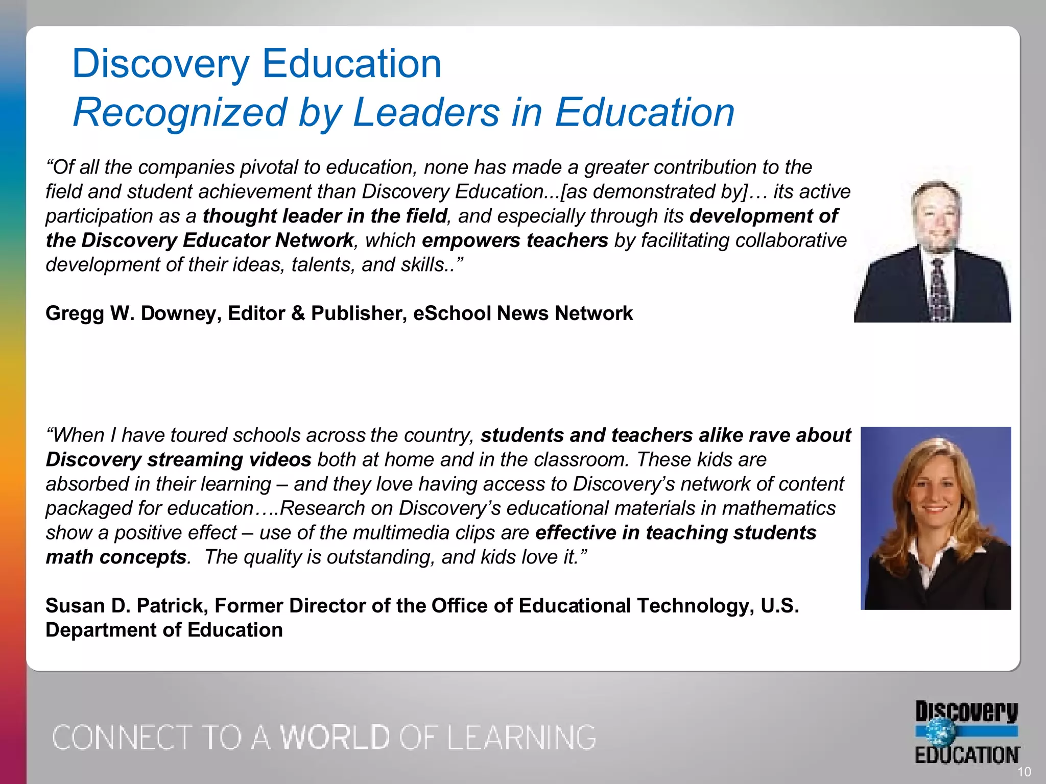 “ Of all the companies pivotal to education, none has made a greater contribution to the field and student achievement than Discovery Education...[as demonstrated by]… its active participation as a  thought leader in the field , and especially through its  development of the Discovery Educator Network , which  empowers teachers  by facilitating collaborative development of their ideas, talents, and skills..” Gregg W. Downey, Editor & Publisher, eSchool News Network “ When I have toured schools across the country,  students and teachers alike rave about Discovery streaming videos  both at home and in the classroom. These kids are absorbed in their learning – and they love having access to Discovery’s network of content packaged for education….Research on Discovery’s educational materials in mathematics show a positive effect – use of the multimedia clips are  effective in teaching students math concepts .  The quality is outstanding, and kids love it.” Susan D. Patrick, Former Director of the Office of Educational Technology, U.S. Department of Education Discovery Education Recognized by Leaders in Education 