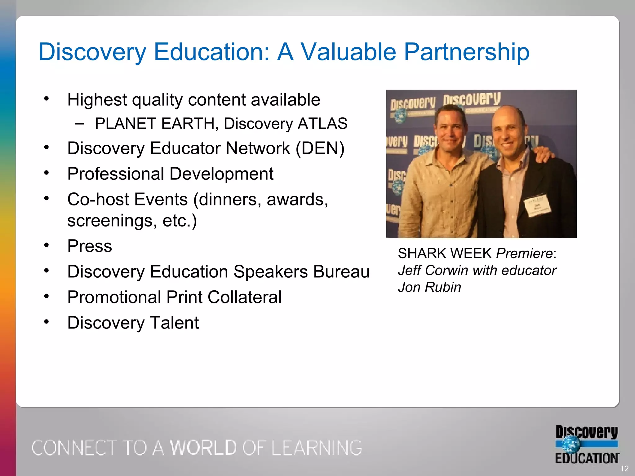 Discovery Education: A Valuable Partnership Highest quality content available PLANET EARTH, Discovery ATLAS  Discovery Educator Network (DEN) Professional Development  Co-host Events (dinners, awards, screenings, etc.) Press Discovery Education Speakers Bureau Promotional Print Collateral Discovery Talent SHARK WEEK  Premiere :  Jeff Corwin with educator Jon Rubin 