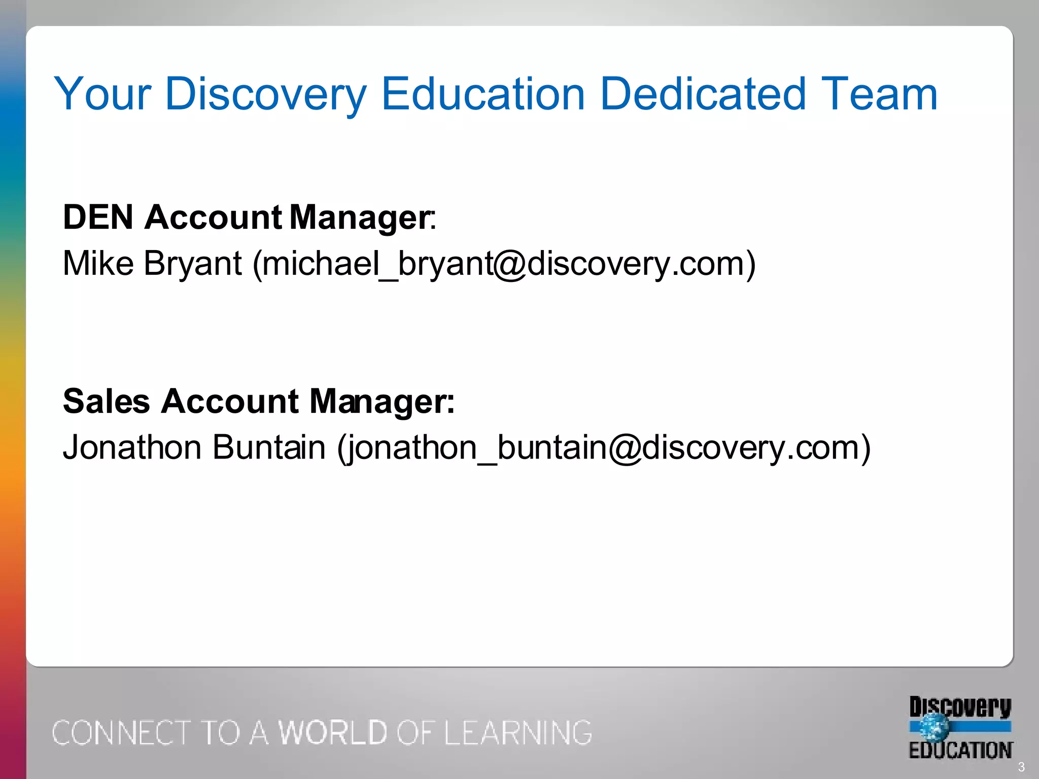 Your Discovery Education Dedicated Team DEN Account Manager :  Mike Bryant (michael_bryant@discovery.com) Sales Account Manager:   Jonathon Buntain (jonathon_buntain@discovery.com) 
