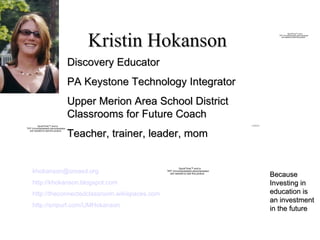 Kristin Hokanson Because Investing in education is an investment in the future Discovery Educator PA Keystone Technology Integrator Upper Merion Area School District  Classrooms for Future Coach Teacher, trainer, leader, mom [email_address] http://khokanson.blogspot.com http://theconnectedclassroom.wikispaces.com http://snipurl.com/UMHokanson   