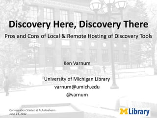 Discovery Here, Discovery There
Pros and Cons of Local & Remote Hosting of Discovery Tools



                                       Ken Varnum

                           University of Michigan Library
                               varnum@umich.edu
                                     @varnum

 Conversation Starter at ALA Anaheim
 June 23, 2012
 