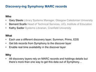 Discovery-ing Symphony MARC records
Who
• Gary Steele Library Systems Manager, Glasgow Caledonian University
• Bernard Scaife Head of Technical Services, UCL Institute of Education
• Kathy Sadler Systems Librarian, Cranfield University
What
• Each use a different discovery layer; Summon, Primo, EDS
• Get bib records from Symphony to the discover layer
• Enable real time availability in the discover layer
Why
• All discovery layers rely on MARC records and holdings details but
there’s more than one way to get this data out of Symphony…
 