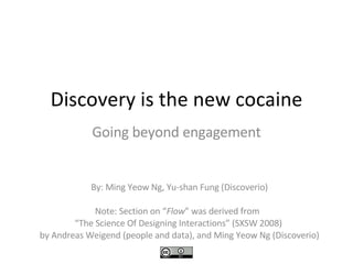 Discovery is the new cocaine Going beyond engagement By: Ming Yeow Ng, Yu-shan Fung (Discoverio) Note: Section on “ Flow ” was derived from  “ The Science Of Designing Interactions” (SXSW 2008)  by Andreas Weigend (people and data), and Ming Yeow Ng (Discoverio) 