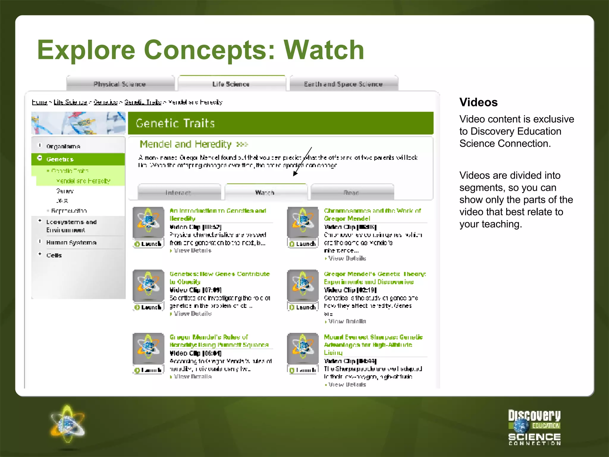 Explore Concepts: Watch Videos Video content is exclusive to Discovery Education Science Connection. Videos are divided into segments, so you can show only the parts of the video that best relate to your teaching. 