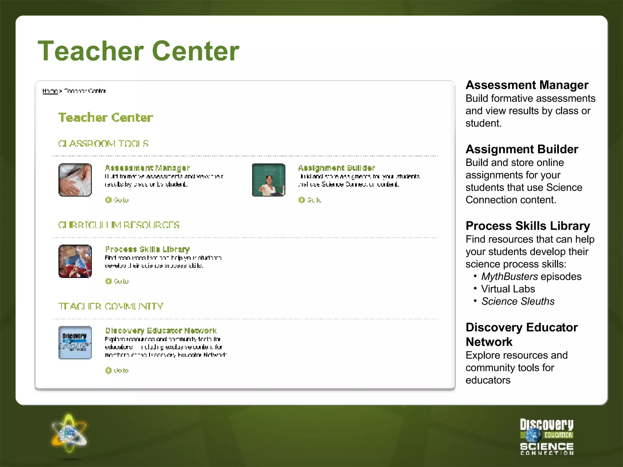 Teacher Center Assessment Manager Build formative assessments and view results by class or student. Assignment Builder Build and store online assignments for your students that use Science Connection content.  Process Skills Library Find resources that can help your students develop their science process skills: MythBusters  episodes Virtual Labs Science Sleuths Discovery Educator Network Explore resources and community tools for educators 