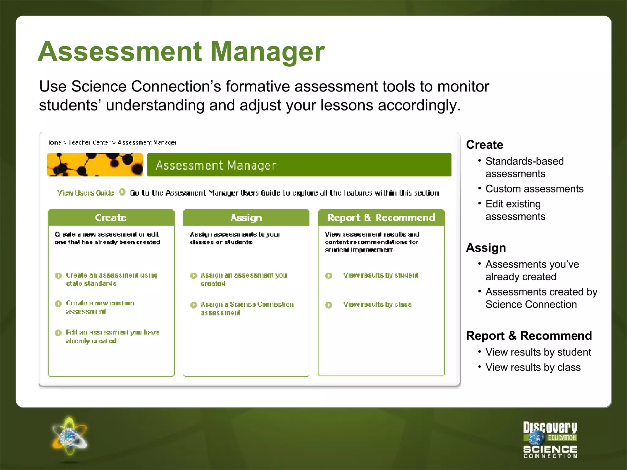 Assessment Manager Create Standards-based assessments Custom assessments Edit existing assessments Assign Assessments you’ve already created Assessments created by Science Connection Report & Recommend View results by student View results by class Use Science Connection’s formative assessment tools to monitor students’ understanding and adjust your lessons accordingly. 