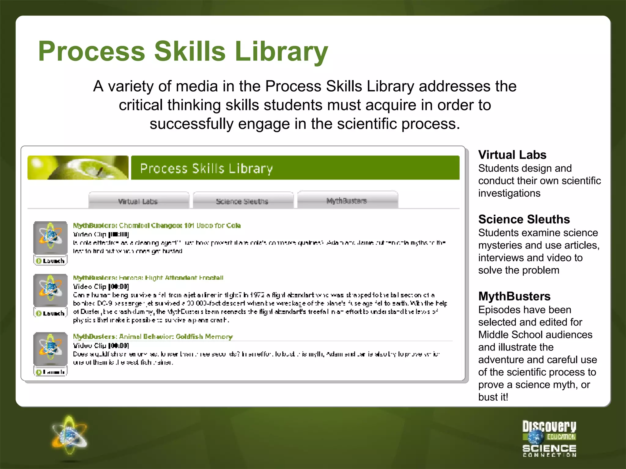 Process Skills Library Virtual Labs Students design and conduct their own scientific investigations Science Sleuths Students examine science mysteries and use articles, interviews and video to solve the problem MythBusters Episodes have been selected and edited for Middle School audiences and illustrate the adventure and careful use of the scientific process to prove a science myth, or bust it! A variety of media in the Process Skills Library addresses the critical thinking skills students must acquire in order to successfully engage in the scientific process. 
