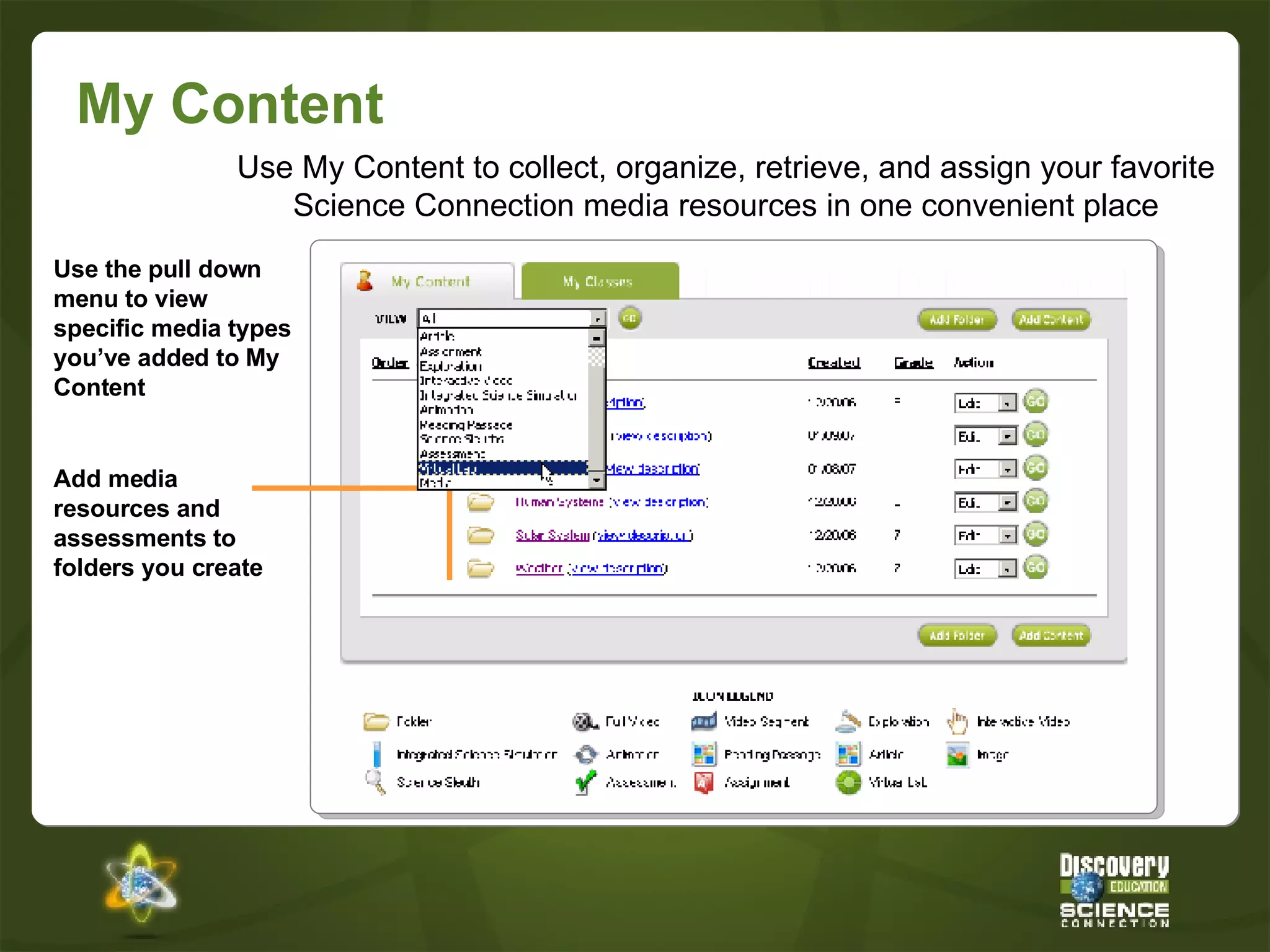 My Content Use My Content to collect, organize, retrieve, and assign your favorite Science Connection media resources in one convenient place Add media resources and assessments to folders you create Use the pull down menu to view specific media types you’ve added to My Content 