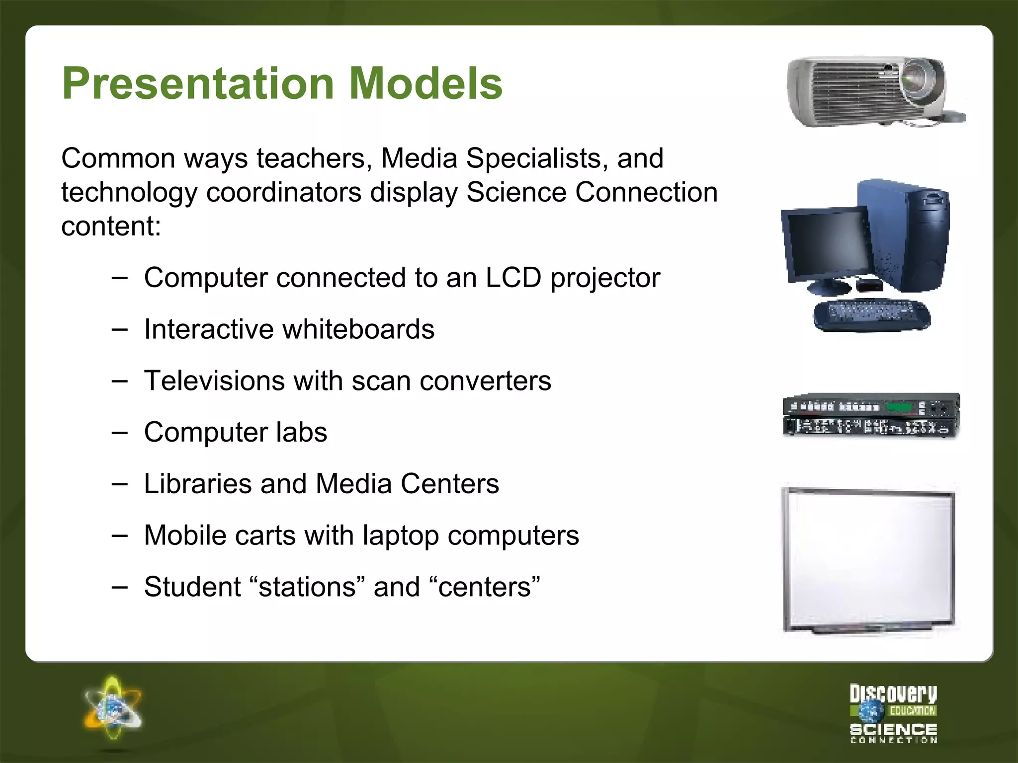 Presentation Models Common ways teachers, Media Specialists, and technology coordinators display Science Connection content: Computer connected to an LCD projector Interactive whiteboards Televisions with scan converters Computer labs Libraries and Media Centers Mobile carts with laptop computers Student “stations” and “centers” 