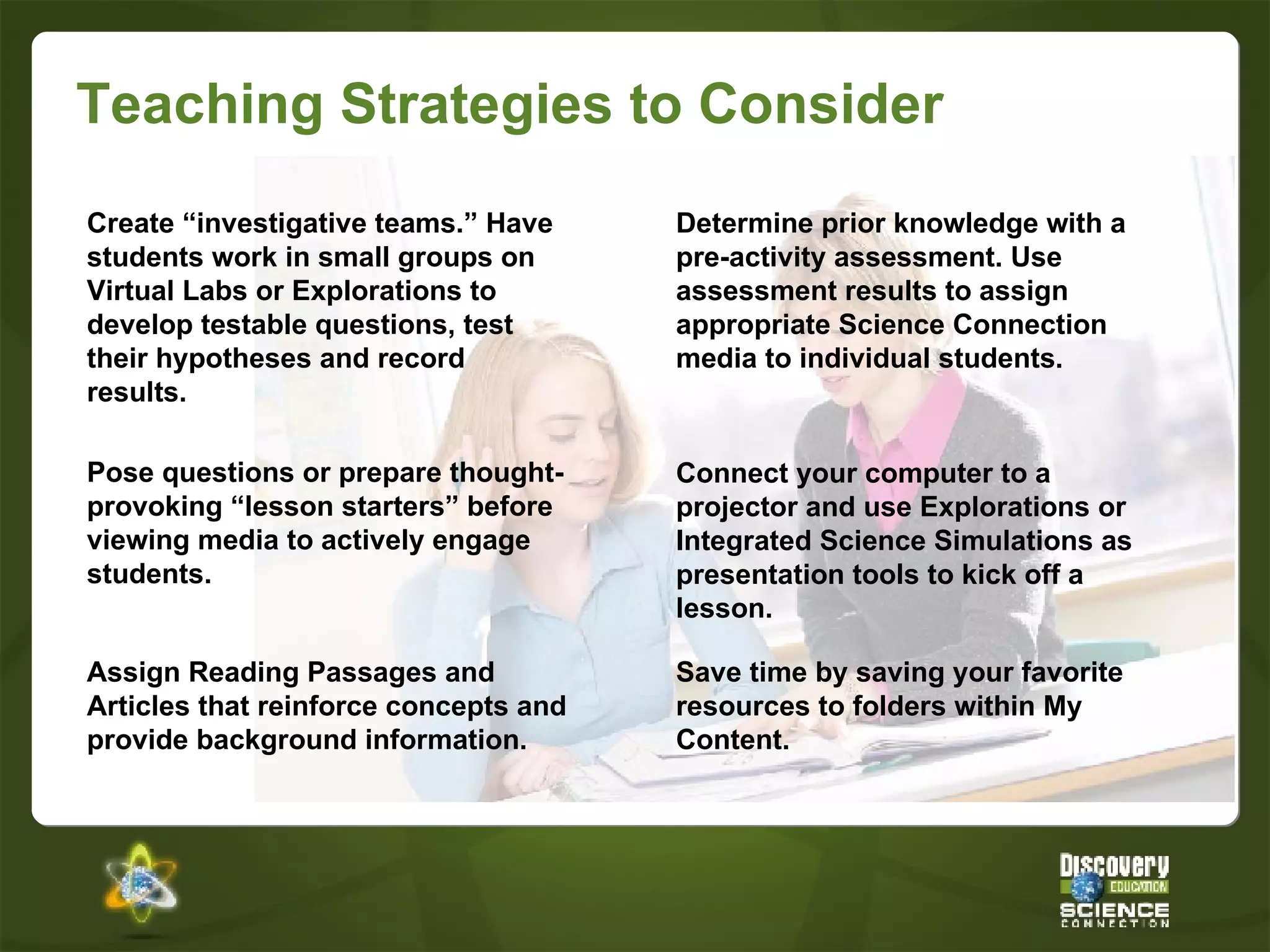 Teaching Strategies to Consider Determine prior knowledge with a pre-activity assessment. Use assessment results to assign appropriate Science Connection media to individual students. Create “investigative teams.” Have students work in small groups on Virtual Labs or Explorations to develop testable questions, test their hypotheses and record results. Connect your computer to a projector and use Explorations or Integrated Science Simulations as presentation tools to kick off a lesson. Pose questions or prepare thought-provoking “lesson starters” before viewing media to actively engage students. Assign Reading Passages and Articles that reinforce concepts and provide background information. Save time by saving your favorite resources to folders within My Content. 