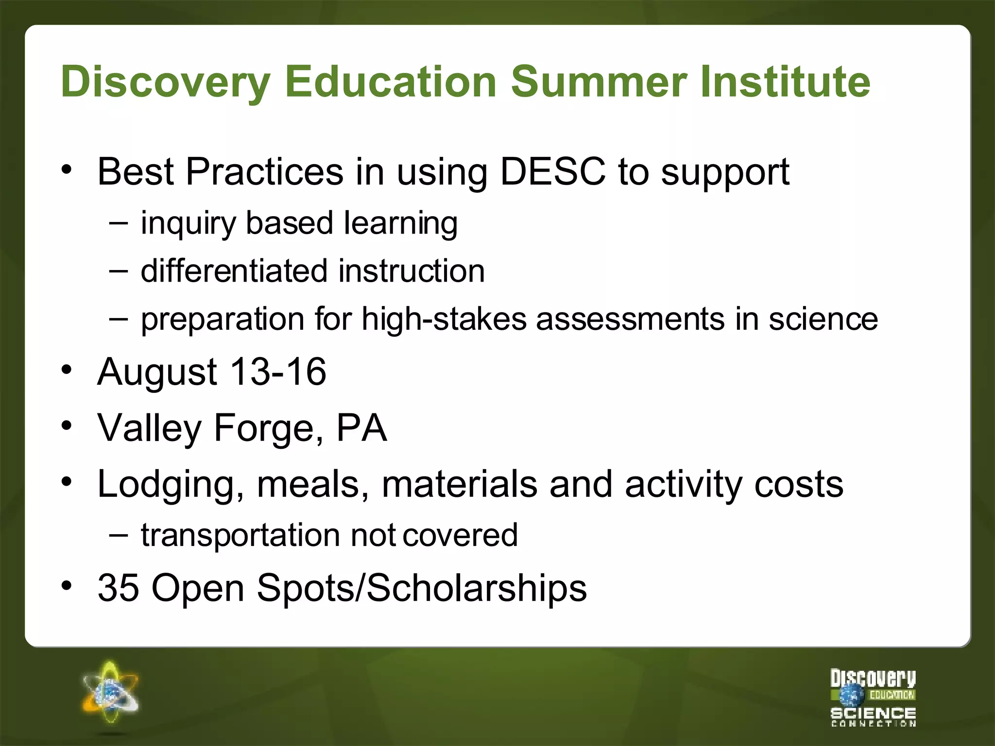 Discovery Education Summer Institute Best Practices in using DESC to support inquiry based learning differentiated instruction preparation for high-stakes assessments in science August 13-16 Valley Forge, PA Lodging, meals, materials and activity costs transportation not covered 35 Open Spots/Scholarships 