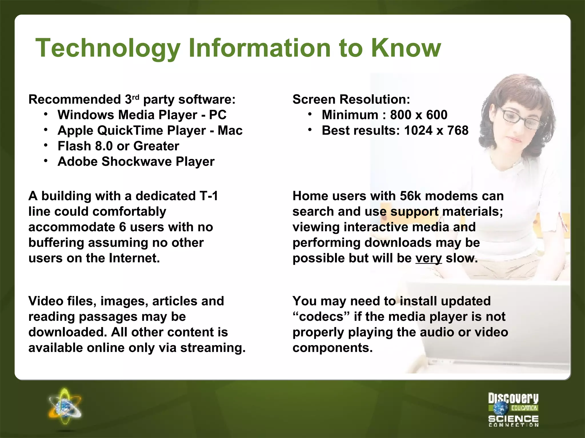 Technology Information to Know Video files, images, articles and reading passages may be downloaded. All other content is available online only via streaming. A building with a dedicated T-1 line could comfortably accommodate 6 users with no buffering assuming no other users on the Internet. Home users with 56k modems can search and use support materials; viewing interactive media and performing downloads may be possible but will be  very  slow. Recommended 3 rd  party software: Windows Media Player - PC Apple QuickTime Player - Mac Flash 8.0 or Greater Adobe Shockwave Player Screen Resolution: Minimum : 800 x 600 Best results: 1024 x 768 You may need to install updated “codecs” if the media player is not properly playing the audio or video components. 