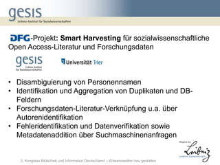 -Projekt: Smart Harvesting für sozialwissenschaftliche
Open Access-Literatur und Forschungsdaten



• Disambiguierung von Personennamen
• Identifikation und Aggregation von Duplikaten und DB-
  Feldern
• Forschungsdaten-Literatur-Verknüpfung u.a. über
  Autorenidentifikation
• Fehleridentifikation und Datenverifikation sowie
  Metadatenaddition über Suchmaschinenanfragen


   5. Kongress Bibliothek und Information Deutschland – Wissenswelten neu gestalten
 
