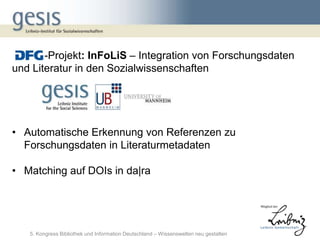 -Projekt: InFoLiS – Integration von Forschungsdaten
und Literatur in den Sozialwissenschaften




• Automatische Erkennung von Referenzen zu
  Forschungsdaten in Literaturmetadaten

• Matching auf DOIs in da|ra




   5. Kongress Bibliothek und Information Deutschland – Wissenswelten neu gestalten
 