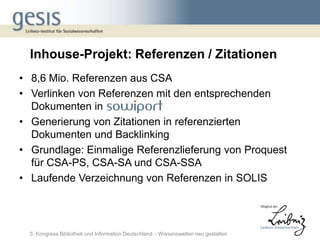 Inhouse-Projekt: Referenzen / Zitationen
• 8,6 Mio. Referenzen aus CSA
• Verlinken von Referenzen mit den entsprechenden
  Dokumenten in
• Generierung von Zitationen in referenzierten
  Dokumenten und Backlinking
• Grundlage: Einmalige Referenzlieferung von Proquest
  für CSA-PS, CSA-SA und CSA-SSA
• Laufende Verzeichnung von Referenzen in SOLIS




  5. Kongress Bibliothek und Information Deutschland – Wissenswelten neu gestalten
 