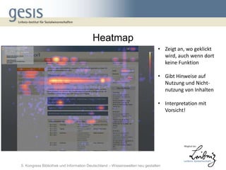 Heatmap
                                                                              • Zeigt an, wo geklickt
                                                                                wird, auch wenn dort
                                                                                keine Funktion

                                                                              • Gibt Hinweise auf
                                                                                Nutzung und Nicht-
                                                                                nutzung von Inhalten

                                                                              • Interpretation mit
                                                                                Vorsicht!




5. Kongress Bibliothek und Information Deutschland – Wissenswelten neu gestalten
 