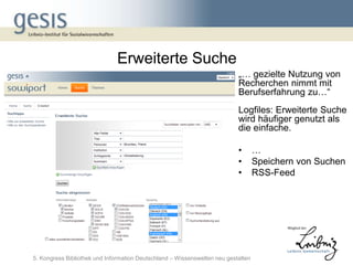 Erweiterte Suche
                                                                           „… gezielte Nutzung von
                                                                           Recherchen nimmt mit
                                                                           Berufserfahrung zu…“
                                                                           Logfiles: Erweiterte Suche
                                                                           wird häufiger genutzt als
                                                                           die einfache.

                                                                           •       …
                                                                           •       Speichern von Suchen
                                                                           •       RSS-Feed




5. Kongress Bibliothek und Information Deutschland – Wissenswelten neu gestalten
 