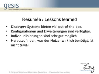 Resumée / Lessons learned
•     Discovery-Systeme bieten viel out-of-the-box.
•     Konfigurationen und Erweiterungen sind verfügbar.
•     Individualisierungen sind sehr gut möglich.
•     Herauszufinden, was der Nutzer wirklich benötigt, ist
      nicht trivial.




    5. Kongress Bibliothek und Information Deutschland – Wissenswelten neu gestalten
 