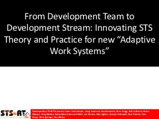 From Development Team to
 Development Stream: Innovating STS
Theory and Practice for new “Adaptive
           Work Systems”




      Developed by STS•RT Discovery Team: Kevin Boyle, Doug Austrom, Don DeGuerre, Nina Gregg, Bob Laliberte, Helen
      Maupin, Craig McGee, Betsy Merck, Bernard Mohr, Joe Norton, Max Ogden, Carolyn Ordowich, Bert Painter, Pam Posey,
      Wim Springer, Stu Winby
 
